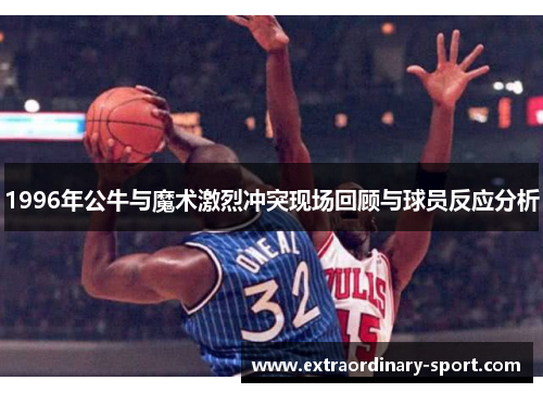 1996年公牛与魔术激烈冲突现场回顾与球员反应分析