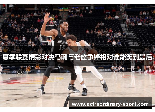 夏季联赛精彩对决马刺与老鹰争锋相对谁能笑到最后